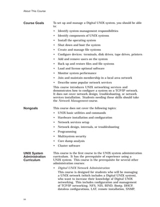 About This Course
Course Goals To set up and manage a Digital UNIX system, you should be able
to:
• Identify system management responsibilities
• Identify components of UNIX systems
• Install the operating system
• Shut down and boot the system
• Create and manage ﬁle systems
• Conﬁgure devices: terminals, disk drives, tape drives, printers
• Add and remove users on the system
• Back up and restore ﬁles and ﬁle systems
• Load and license optional software
• Monitor system performance
• Join and maintain membership in a local area network
• Describe some popular network services
This course introduces UNIX networking services and
demonstrates how to conﬁgure a system on a TCP/IP network.
It does not cover network design, troubleshooting, or network
services installation. Students needing these skills should take
the Network Management course.
Nongoals This course does not cover the following topics:
• UNIX basic utilities and commands
• Hardware installation and conﬁguration
• Network services setup
• Network design, internals, or troubleshooting
• Programming
• Multisystem security
• Core dump analysis
• Cluster software
UNIX System
Administration
Curriculum
This course is the ﬁrst course in the UNIX system administration
curriculum. It has the prerequisite of experience using a
UNIX system. This course is the prerequisite for several other
administration courses:
• Digital UNIX Network Administration
This course is designed for students who will be managing
a UNIX network (which includes a Digital UNIX system),
who want to increase their knowledge of Digital UNIX
networking. This includes conﬁguration and management
of TCP/IP networking, NFS, NIS, BIND, Bootp, DHCP,
dataless conﬁgurations, LAT, remote installation, SNMP,
xx
 