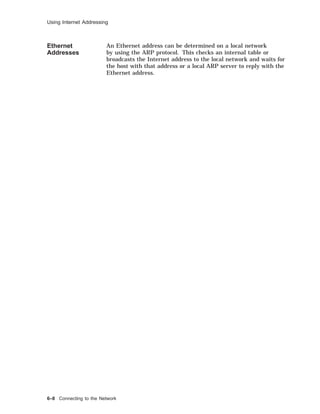 Using Internet Addressing
Ethernet
Addresses
An Ethernet address can be determined on a local network
by using the ARP protocol. This checks an internal table or
broadcasts the Internet address to the local network and waits for
the host with that address or a local ARP server to reply with the
Ethernet address.
6–8 Connecting to the Network
 