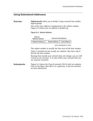 Using Subnetwork Addresses
Using Subnetwork Addresses
Overview Subnetworks allow you to divide a large network into smaller
logical groups.
Part of the host address is designated as the subnet number.
Figure 6–4 shows how an address is divided up.
Figure 6–4 Subnet Address
Network Address Subnet Address Host Address
Internet
Network address Internet Host Address
ZKOX−060000065−07−RGS
The subnet number is usually the ﬁrst octet of the host number.
Class C networks do not usually use subnets; they have only 8
bits for the host number.
Routing from outside your network does not change; you are still
viewed as one network. It is only within your network that you
see separate networks.
Subnetworks Figure 6–5 shows the Class B network 128.12 with two subnets.
Note in the ﬁgure that Host 3 is a gateway; it has one interface
on each subnetwork.
Connecting to the Network 6–9
 