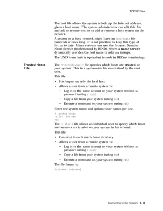 TCP/IP Files
The host ﬁle allows the system to look up the Internet address,
given a host name. The system administrator can edit this ﬁle
and add or remove entries to add or remove a host system on the
network.
A system on a busy network might have an /etc/hosts ﬁle
hundreds of lines long. It is not practical to keep this type of
list up to date. Many systems now use the Internet Domain
Name Service (implemented by BIND), where a name server
dynamically provides the host name to address lookups.
The UNIX term host is equivalent to node in DECnet terminology.
Trusted Hosts
File
The /etc/hosts.equiv ﬁle speciﬁes which hosts are trusted on
your system. This is a systemwide ﬁle maintained by the root
user.
This ﬁle:
• Has impact on only the local host.
• Allows a user from a remote system to:
Log in to the same account on your system without a
password (using rlogin)
Copy a ﬁle from your system (using rcp)
Execute a command on your system (using rsh)
Enter one system name and optional user names per line.
# Trusted hosts
tailor joe sam
spy
The ~/.rhosts ﬁle allows an individual user to specify which hosts
and accounts are trusted on your system in his account.
This ﬁle:
• Can exist in each user’s home directory
• Allows a user from a remote system to:
Log in to the same account on your system without a
password (using rlogin)
Copy a ﬁle from your system (using rcp)
Execute a command on your system (using rsh)
The ﬁle format is:
hostname [username]
Connecting to the Network 6–13
 