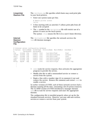 TCP/IP Files
Lineprinter
Daemon File
The /etc/hosts.lpd ﬁle speciﬁes which hosts may send print jobs
to your local printers.
• Enter one system name per line.
# Remote printer access
tailor
• A line starting with an asterisk (*) allows print jobs from all
hosts to be accepted.
• The rs symbol in the /etc/printcap ﬁle will restrict use of a
printer to users on the local system.
The syntax ~/file means the ﬁle is in a user’s home directory.
Internet
Daemon
Conﬁguration
File
The /etc/inetd.conf ﬁle speciﬁes the network services the
inetd(8) daemon manages.
# Internet server configuration database
# Syntax: ServiceName SocketType ProtocolName Wait/NoWait UserName 
# ServerPath ServerArgs
ftp stream tcp nowait root /usr/sbin/ftpd ftpd
telnet stream tcp nowait root /usr/sbin/telnetd telnetd
shell stream tcp nowait root /usr/sbin/rshd rshd
login stream tcp nowait root /usr/sbin/rlogind rlogind
exec stream tcp nowait root /usr/sbin/rexecd rexecd
#tftp dgram udp wait root /usr/sbin/tftpd tftpd /tmp
.
.
.
• inetd waits for service requests, then activates the appropriate
program to provide the service.
• Modify this ﬁle to add a nonstandard service or remove a
service from the system.
• Begin a line with a number sign (#) to comment it out and
remove the service. Remove the comment and restart inetd to
enable a service.
In earlier versions of UNIX, each of these network services had a
daemon running all the time, consuming a lot of system resources.
The 4.3 BSD version of UNIX introduced a manager daemon
inetd(8) to wait for service requests and start the appropriate
daemon.
The conﬁguration ﬁle is installed properly when set up for the
standard network services. However, you may add user-written
services or remove a service from your system.
6–14 Connecting to the Network
 