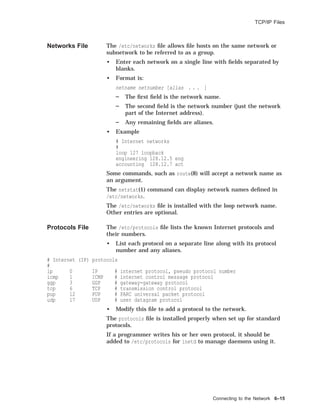 TCP/IP Files
Networks File The /etc/networks ﬁle allows ﬁle hosts on the same network or
subnetwork to be referred to as a group.
• Enter each network on a single line with ﬁelds separated by
blanks.
• Format is:
netname netnumber [alias . . . ]
The ﬁrst ﬁeld is the network name.
The second ﬁeld is the network number (just the network
part of the Internet address).
Any remaining ﬁelds are aliases.
• Example
# Internet networks
#
loop 127 loopback
engineering 128.12.5 eng
accounting 128.12.7 act
Some commands, such as route(8) will accept a network name as
an argument.
The netstat(1) command can display network names deﬁned in
/etc/networks.
The /etc/networks ﬁle is installed with the loop network name.
Other entries are optional.
Protocols File The /etc/protocols ﬁle lists the known Internet protocols and
their numbers.
• List each protocol on a separate line along with its protocol
number and any aliases.
# Internet (IP) protocols
#
ip 0 IP # internet protocol, pseudo protocol number
icmp 1 ICMP # internet control message protocol
ggp 3 GGP # gateway-gateway protocol
tcp 6 TCP # transmission control protocol
pup 12 PUP # PARC universal packet protocol
udp 17 UDP # user datagram protocol
• Modify this ﬁle to add a protocol to the network.
The protocols ﬁle is installed properly when set up for standard
protocols.
If a programmer writes his or her own protocol, it should be
added to /etc/protocols for inetd to manage daemons using it.
Connecting to the Network 6–15
 