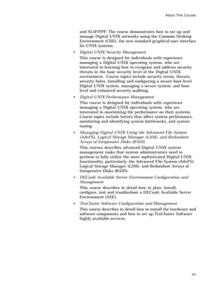 About This Course
and SLIP/PPP. The course demonstrates how to set up and
manage Digital UNIX networks using the Common Desktop
Environment (CDE), the new standard graphical user interface
for UNIX systems.
• Digital UNIX Security Management
This course is designed for individuals with experience
managing a Digital UNIX operating system, who are
interested in learning how to recognize and address security
threats in the base security level of the Digital UNIX
environment. Course topics include security terms, threats,
security holes, installing and conﬁguring a secure base level
Digital UNIX system, managing a secure system, and base
level and enhanced security auditing.
• Digital UNIX Performance Management
This course is designed for individuals with experience
managing a Digital UNIX operating system, who are
interested in maximizing the performance on their systems.
Course topics include factors that affect system performance,
monitoring and identifying system bottlenecks, and system
tuning.
• Managing Digital UNIX Using the Advanced File System
(AdvFS), Logical Storage Manager (LSM), and Redundant
Arrays of Inexpensive Disks (RAID)
This courses describes advanced Digital UNIX system
management tasks that system administrators need to
perform to fully utilize the more sophisticated Digital UNIX
functionality, particularly, the Advanced File System (AdvFS),
Logical Storage Manager (LSM), and Redundant Arrays of
Inexpensive Disks (RAID).
• DECsafe Available Server Environment Conﬁguration and
Management
This course describes in detail how to plan, install,
conﬁgure, test and troubleshoot a DECsafe Available Server
Environment (ASE).
• TruCluster Software Conﬁguration and Management
This course describes in detail how to install the hardware and
software components and how to set up TruCluster Software
highly available services.
xxi
 