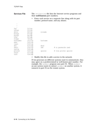 TCP/IP Files
Services File The /etc/services ﬁle lists the Internet service programs and
their well-known port numbers.
• Enter each service on a separate line along with its port
number, protocol name, and any aliases.
.
.
.
ftp 21/tcp
telnet 23/tcp
whois 43/tcp nicname
bootps 67/udp
bootpc 68/udp
tftp 69/udp
finger 79/tcp
hostnames 101/tcp hostname
exec 512/tcp
login 513/tcp
who 513/udp whod
shell 514/tcp cmd # no passwords used
syslog 514/udp
printer 515/tcp spooler # line printer spooler
ntalk 517/udp
talk 518/udp
• Modify this ﬁle to add a service to the network.
If two processes on different systems want to communicate, they
may agree on a predetermined or well-known port number. For
example, the sendmail program uses port 25. When sendmail
on one system wants to contact sendmail on another system, it
connects to port 25 on the remote system.
6–16 Connecting to the Network
 