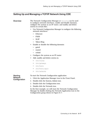 Setting Up and Managing a TCP/IP Network Using CDE
Setting Up and Managing a TCP/IP Network Using CDE
Overview The Network Conﬁguration Manager or netconfig can be used
to conﬁgure network interfaces, enable and disable daemons,
conﬁgure the system as an IP router, and modify and delete
entries in certain ﬁles.
• Use Network Conﬁguration Manager to conﬁgure the following
network interfaces:
Ethernet
FDDI
SLIP
Token Ring
• Enable or disable the following daemons:
gated
routed
rwhod
• Conﬁgure the system as an IP router
• Add, modify and delete entries in
/etc/routes
/etc/gateways
/etc/hosts
/etc/hosts.equiv
/etc/networks
Starting
Network
Conﬁguration
To start the Network Conﬁguration application:
1. Click the Application Manager icon in the Front Panel.
2. Double-click the System_Admin icon.
3. Double-click the Conﬁguration icon.
4. Double-click the Network icon.
In the ﬁrst example, we will start the Network Conﬁguration
Manager by double-clicking the Network Application icon in the
Conﬁguration group shown in Figure 6–7.
Connecting to the Network 6–17
 