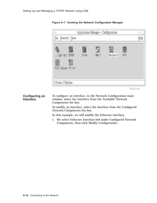 Setting Up and Managing a TCP/IP Network Using CDE
Figure 6–7 Invoking the Network Conﬁguration Manager
SDI3-1A
Conﬁguring an
Interface
To conﬁgure an interface, in the Network Conﬁguration main
window, select the interface from the Available Network
Components list box.
To modify an interface, select the interface from the Conﬁgured
Network Components list box.
In this example, we will modify the Ethernet interface.
1. We select Ethernet Interface-ln0 under Conﬁgured Network
Components, then click Modify Conﬁguration...
6–18 Connecting to the Network
 
