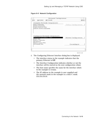 Setting Up and Managing a TCP/IP Network Using CDE
Figure 6–8 Network Conﬁguration
SDI3-1B
2. The Conﬁguring Ethernet Interface dialog box is displayed.
• The interface status in the example indicates that the
primary Ethernet is UP.
• The Interface Conﬁguration indicates whether or not the
interface will be started on the next conﬁguration reboot.
• The host name speciﬁes the name for the interface which
in the example is vrroom.
• The IP address in the example is user supplied and
the network mask in the example is a class C mask
255.255.255.0.
Connecting to the Network 6–19
 