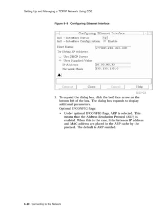 Setting Up and Managing a TCP/IP Network Using CDE
Figure 6–9 Conﬁguring Ethernet Interface
SDI3-2A
3. To expand the dialog box, click the bold face arrow on the
bottom left of the box. The dialog box expands to display
additional parameters.
Optional IFCONFIG ﬂags:
• Under optional IFCONFIG ﬂags, ARP is selected. This
means that the Address Resolution Protocol (ARP) is
enabled. When this is the case, links between IP address
and MAC address are placed in the ARP cache by the
protocol. The default is ARP enabled.
6–20 Connecting to the Network
 