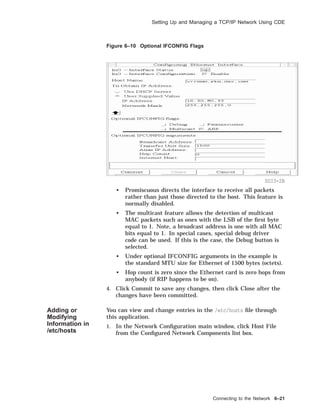 Setting Up and Managing a TCP/IP Network Using CDE
Figure 6–10 Optional IFCONFIG Flags
SDI3-2B
• Promiscuous directs the interface to receive all packets
rather than just those directed to the host. This feature is
normally disabled.
• The multicast feature allows the detection of multicast
MAC packets such as ones with the LSB of the ﬁrst byte
equal to 1. Note, a broadcast address is one with all MAC
bits equal to 1. In special cases, special debug driver
code can be used. If this is the case, the Debug button is
selected.
• Under optional IFCONFIG arguments in the example is
the standard MTU size for Ethernet of 1500 bytes (octets).
• Hop count is zero since the Ethernet card is zero hops from
anybody (if RIP happens to be on).
4. Click Commit to save any changes, then click Close after the
changes have been committed.
Adding or
Modifying
Information in
/etc/hosts
You can view and change entries in the /etc/hosts ﬁle through
this application.
1. In the Network Conﬁguration main window, click Host File
from the Conﬁgured Network Components list box.
Connecting to the Network 6–21
 
