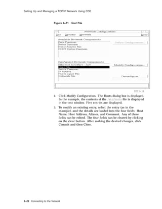 Setting Up and Managing a TCP/IP Network Using CDE
Figure 6–11 Host File
SDI3-3A
2. Click Modify Conﬁguration. The Hosts dialog box is displayed.
In the example, the contents of the /etc/hosts ﬁle is displayed
in the text window. Five entries are displayed.
3. To modify an existing entry, select the entry (as in the
example), and the details are loaded into the four ﬁelds: Host
Name, Host Address, Aliases, and Comment. Any of these
ﬁelds can be edited. The four ﬁelds can be cleared by clicking
on the clear button. After making the desired changes, click
Commit and then Close.
6–22 Connecting to the Network
 
