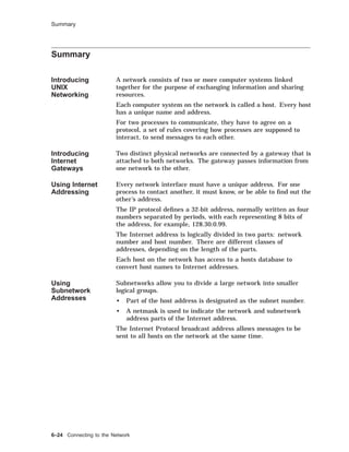 Summary
Summary
Introducing
UNIX
Networking
A network consists of two or more computer systems linked
together for the purpose of exchanging information and sharing
resources.
Each computer system on the network is called a host. Every host
has a unique name and address.
For two processes to communicate, they have to agree on a
protocol, a set of rules covering how processes are supposed to
interact, to send messages to each other.
Introducing
Internet
Gateways
Two distinct physical networks are connected by a gateway that is
attached to both networks. The gateway passes information from
one network to the other.
Using Internet
Addressing
Every network interface must have a unique address. For one
process to contact another, it must know, or be able to ﬁnd out the
other’s address.
The IP protocol deﬁnes a 32-bit address, normally written as four
numbers separated by periods, with each representing 8 bits of
the address, for example, 128.30.0.99.
The Internet address is logically divided in two parts: network
number and host number. There are different classes of
addresses, depending on the length of the parts.
Each host on the network has access to a hosts database to
convert host names to Internet addresses.
Using
Subnetwork
Addresses
Subnetworks allow you to divide a large network into smaller
logical groups.
• Part of the host address is designated as the subnet number.
• A netmask is used to indicate the network and subnetwork
address parts of the Internet address.
The Internet Protocol broadcast address allows messages to be
sent to all hosts on the network at the same time.
6–24 Connecting to the Network
 