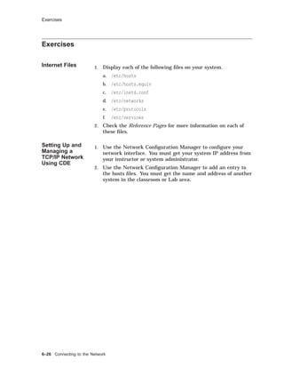Exercises
Exercises
Internet Files 1. Display each of the following ﬁles on your system.
a. /etc/hosts
b. /etc/hosts.equiv
c. /etc/inetd.conf
d. /etc/networks
e. /etc/protocols
f. /etc/services
2. Check the Reference Pages for more information on each of
these ﬁles.
Setting Up and
Managing a
TCP/IP Network
Using CDE
1. Use the Network Conﬁguration Manager to conﬁgure your
network interface. You must get your system IP address from
your instructor or system administrator.
2. Use the Network Conﬁguration Manager to add an entry to
the hosts ﬁles. You must get the name and address of another
system in the classroom or Lab area.
6–26 Connecting to the Network
 