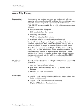 About This Chapter
About This Chapter
Introduction Some system and optional software is organized into software
subsets, collections of executable and data ﬁles needed to perform
a speciﬁc function or provide a particular class of services.
Digital UNIX systems provide the setld(8) utility to manage these
subsets:
• Load subsets onto the system
• Delete subsets from the system
• Inventory the subsets
• Verify the integrity of the subsets
• Conﬁgure subsets with node-speciﬁc information
Many software packages including the operating system are
licensed. Digital uses the License Management Facility and the
new CDE License Manager to manage software licenses online.
This chapter demonstrates the Digital UNIX software loading
utility setld to view the software subset inventory and load and
unload software subsets. It also overviews the Digital License
Management Facility (lmf) utility and the CDE License Manager.
Lab exercises provide practice with setld options and the CDE
License Manager.
Objectives To install optional software on a Digital UNIX system, you should
be able to:
• Add and remove software subsets
• Use the License Management Facility to manage online
licenses
• Describe the CDE environment
Resources • Digital UNIX Installation Guide, Chapter 8 shows the options
to the setld command.
• Digital UNIX Software License Management
• Digital UNIX System Administration
7–2 Loading and Licensing Software
 