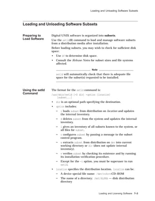 Loading and Unloading Software Subsets
Loading and Unloading Software Subsets
Preparing to
Load Software
Digital UNIX software is organized into subsets.
Use the setld(8) command to load and manage software subsets
from a distribution media after installation.
Before loading subsets, you may wish to check for sufﬁcient disk
space:
• Use df to determine disk space.
• Consult the Release Notes for subset sizes and ﬁle systems
affected.
Note
setld will automatically check that there is adequate ﬁle
space for the subset(s) requested to be installed.
Using the setld
Command
The format for the setld command is:
/usr/sbin/setld [-D dir] -option [location]
[subset...]
• dir is an optional path specifying the destination.
• option includes:
l loads subset from distribution on location and updates
the internal inventory.
d deletes subset from the system and updates the internal
inventory.
i gives an inventory of all subsets known to the system, or
all ﬁles for subset.
c conﬁgures subset by passing a message to the subset
control program.
x extracts subset from distribution on dev into current
working directory or dir (does not update internal
inventory).
v veriﬁes subset by checking its existence and by running
its installation veriﬁcation procedure.
Except for the -i option, you must be superuser to run
setld.
• location speciﬁes the distribution location. location can be:
A device special ﬁle name: /dev/rz4c—CD–ROM
The name of a directory: /mnt/ALPHA — disk distribution
directory
Loading and Licensing Software 7–3
 
