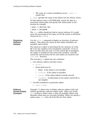 Loading and Unloading Software Subsets
The name of a remote installation server: tinker: —
remote host
• subset speciﬁes the name of the subset (see the Release Notes.)
To load software from a CD–ROM disk, mount the disk at a
convenient mount point and specify that mount point as the
location for example:
# mount -r /dev/rz4c /mnt
# setld -l /mnt/ALPHA
The setld utility should not load or extract software if it would
cause the percentage of free space on the ﬁle system to fall below
10 percent (or minfree).
Displaying
Software
Subsets
Use the setld -i command to display an inventory of software
subsets. This shows the status of each subset (installed, not
installed, and so forth).
The status of a subset is determined by the existence of a lock
ﬁle or by the condition of its installation control ﬁle. If one of
these two ﬁles does not exist, or if the control ﬁle is incomplete,
the subset is considered to be incorrectly installed. Lock ﬁle,
control ﬁle and inventory ﬁle for each subset are located in the
/usr/.smdb. directory.
The inventory (-i) option has two variations:
• List software subsets and their status
setld -i
Status ﬁeld may be:
* blank - if the subset is not installed
* installed - if the subset is installed
* corrupt - if the subset failed to install correctly
* incomplete - if information in the subset control ﬁle is
not complete
• List ﬁles included in a particular subset
setld -i subset
Software
Subset Display
Examples
Example 7–1 shows how to display software subsets with and
without specifying a software subset name. When you invoke
setld without a subset name, it lists all available subsets and
identiﬁes which ones are currently installed. When you specify a
subset name, setld lists all of the ﬁles for that subset.
7–4 Loading and Licensing Software
 