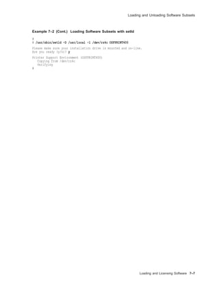Loading and Unloading Software Subsets
Example 7–2 (Cont.) Loading Software Subsets with setld
#
# /usr/sbin/setld -D /usr/local -l /dev/rz4c OSFPRINT400
Please make sure your installation drive is mounted and on-line.
Are you ready (y/n)? y
Printer Support Environment (OSFPRINT400)
Copying from /dev/rz4c
Verifying
#
Loading and Licensing Software 7–7
 