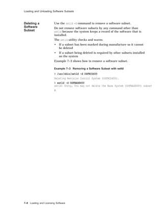 Loading and Unloading Software Subsets
Deleting a
Software
Subset
Use the setld -d command to remove a software subset.
Do not remove software subsets by any command other than
setld because the system keeps a record of the software that is
installed.
The setld utility checks and warns:
• If a subset has been marked during manufacture so it cannot
be deleted
• If a subset being deleted is required by other subsets installed
on the system
Example 7–3 shows how to remove a software subset.
Example 7–3 Removing a Software Subset with setld
# /usr/sbin/setld -d OSFRCS400
Deleting Revision Control System (OSFRCS400).
# setld -d OSFBASE400
setld: Sorry, You may not delete the Base System (OSFBASE400) subset
#
7–8 Loading and Licensing Software
 