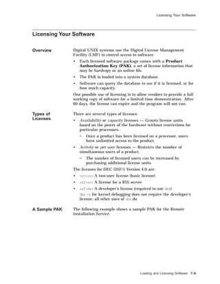 Licensing Your Software
Licensing Your Software
Overview Digital UNIX systems use the Digital License Management
Facility (LMF) to control access to software.
• Each licensed software package comes with a Product
Authorization Key (PAK), a set of license information that
may be hardcopy or an online ﬁle.
• The PAK is loaded into a system database.
• Software can query the database to see if it is licensed, or for
how much capacity.
One possible use of licensing is to allow vendors to provide a full
working copy of software for a limited time demonstration. After
60 days, the license can expire and the program will not run.
Types of
Licenses
There are several types of licenses:
• Availability or capacity licenses — Grants license units
based on the power of the hardware without restrictions for
particular processors.
Once a product has been licensed on a processor, users
have unlimited access to the product.
• Activity or per-user licenses — Restricts the number of
simultaneous users of a product.
The number of licensed users can be increased by
purchasing additional license units.
The licenses for DEC OSF/1 Version 4.0 are:
• osf-usr A two-user license (basic license)
• osf-svr A license for a RIS server
• osf-dev A developer’s license (required to use dbx)
dbx -k for kernel debugging does not require the developer’s
license; all other uses of dbx do.
A Sample PAK The following example shows a sample PAK for the Remote
Installation Service.
Loading and Licensing Software 7–9
 