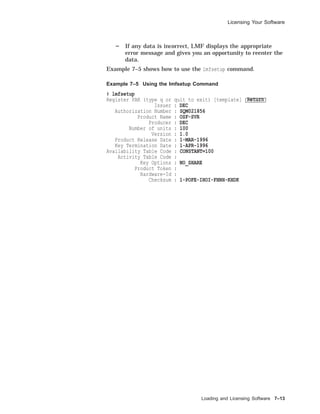 Licensing Your Software
If any data is incorrect, LMF displays the appropriate
error message and gives you an opportunity to reenter the
data.
Example 7–5 shows how to use the lmfsetup command.
Example 7–5 Using the lmfsetup Command
# lmfsetup
Register PAK (type q or quit to exit) [template] Return
Issuer : DEC
Authorization Number : SQM021856
Product Name : OSF-SVR
Producer : DEC
Number of units : 100
Version : 1.0
Product Release Date : 1-MAR-1996
Key Termination Date : 1-APR-1996
Availability Table Code : CONSTANT=100
Activity Table Code :
Key Options : NO_SHARE
Product Token :
Hardware-Id :
Checksum : 1-POFE-IHOI-FHNH-KHDK
Loading and Licensing Software 7–13
 