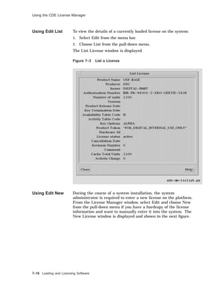 Using the CDE License Manager
Using Edit List To view the details of a currently loaded license on the system:
1. Select Edit from the menu bar.
2. Choose List from the pull-down menu.
The List License window is displayed.
Figure 7–3 List a License
Using Edit New During the course of a system installation, the system
administrator is required to enter a new license on the platform.
From the License Manager window, select Edit and choose New
from the pull-down menu if you have a hardcopy of the license
information and want to manually enter it into the system. The
New License window is displayed and shown in the next ﬁgure.
7–16 Loading and Licensing Software
 