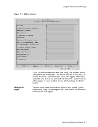 Using the CDE License Manager
Figure 7–4 Edit New Option
Enter the license details for the PAK using this window. When
all information is complete, click OK to load the license into the
license database. Alternately you could click Apply, which also
loads the new license but does not exit the New License window,
allowing you to enter another license after pressing the Clear
button.
Using File
Open
You can enter a new license from a ﬁle located on the system
rather than using the editing method. The default ﬁle location is
shown in the next ﬁgure.
Loading and Licensing Software 7–17
 