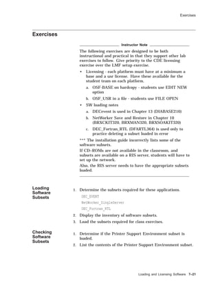 Exercises
Exercises
Instructor Note
The following exercises are designed to be both
instructional and practical in that they support other lab
exercises to follow. Give priority to the CDE licensing
exercise over the LMF setup exercise.
• Licensing - each platform must have at a minimum a
base and a usr license. Have these available for the
student team on each platform.
a. OSF-BASE on hardcopy - students use EDIT NEW
option
b. OSF_USR in a ﬁle - students use FILE OPEN
• SW loading notes
a. DECevent is used in Chapter 13 (DIABASE210)
b. NetWorker Save and Restore in Chapter 10
(BRXCKIT320, BRXMAN320, BRXSOAKIT320)
c. DEC_Fortran_RTL (DFARTL364) is used only to
practice deleting a subset loaded in error
*** The installation guide incorrectly lists some of the
software subsets.
If CD–ROMs are not available in the classroom, and
subsets are available on a RIS server, students will have to
set up the network.
Also, the RIS server needs to have the appropriate subsets
loaded.
Loading
Software
Subsets
1. Determine the subsets required for these applications.
DEC_EVENT
NetWorker_SingleServer
DEC_Fortran_RTL
2. Display the inventory of software subsets.
3. Load the subsets required for class exercises.
Checking
Software
Subsets
1. Determine if the Printer Support Environment subset is
loaded.
2. List the contents of the Printer Support Environment subset.
Loading and Licensing Software 7–21
 