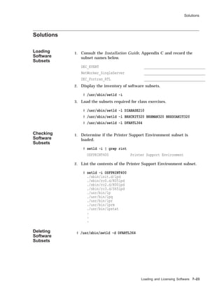 Solutions
Solutions
Loading
Software
Subsets
1. Consult the Installation Guide, Appendix C and record the
subset names below.
DEC_EVENT _______________________________
NetWorker_SingleServer _______________________________
DEC_Fortran_RTL _______________________________
2. Display the inventory of software subsets.
# /usr/sbin/setld -i
3. Load the subsets required for class exercises.
# /usr/sbin/setld -l DIABASE210
# /usr/sbin/setld -l BRXCKIT320 BRXMAN320 BRXSOAKIT320
# /usr/sbin/setld -l DFARTL364
Checking
Software
Subsets
1. Determine if the Printer Support Environment subset is
loaded.
# setld -i | grep rint
OSFPRINT400 Printer Support Environment
2. List the contents of the Printer Support Environment subset.
# setld -i OSFPRINT400
./sbin/init.d/lpd
./sbin/rc0.d/K05lpd
./sbin/rc2.d/K00lpd
./sbin/rc3.d/S65lpd
./usr/bin/lp
./usr/bin/lpq
./usr/bin/lpr
./usr/bin/lprm
./usr/bin/lpstat
.
.
.
Deleting
Software
Subsets
# /usr/sbin/setld -d DFARTL364
Loading and Licensing Software 7–23
 