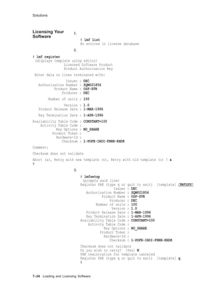 Solutions
Licensing Your
Software
1.
# lmf list
No entries in license database
2.
# lmf register
(displays template using editor)
Licensed Software Product
Product Authorization Key
Enter data on lines terminated with:
Issuer : DEC
Authorization Number : SQM021856
Product Name : OSF-SVR
Producer : DEC
Number of units : 100
Version : 1.0
Product Release Date : 1-MAR-1996
Key Termination Date : 1-APR-1996
Availability Table Code : CONSTANT=100
Activity Table Code :
Key Options : NO_SHARE
Product Token :
Hardware-Id :
Checksum : 1-POFE-IHOI-FHNH-KHDK
Comment:
Checksum does not validate
Abort (a), Retry with new template (n), Retry with old template (o) ? a
#
3.
# lmfsetup
(prompts each line)
Register PAK (type q or quit to exit) [template] Return
Issuer : DEC
Authorization Number : SQM021856
Product Name : OSF-SVR
Producer : DEC
Number of units : 100
Version : 1.0
Product Release Date : 1-MAR-1996
Key Termination Date : 1-APR-1996
Availability Table Code : CONSTANT=100
Activity Table Code :
Key Options : NO_SHARE
Product Token :
Hardware-Id :
Checksum : 1-POFE-IHOI-FHNH-KHDK
Checksum does not validate
Do you wish to retry? [Yes] N
PAK registration for template canceled
Register PAK (type q or quit to exit) [template] q
#
7–24 Loading and Licensing Software
 