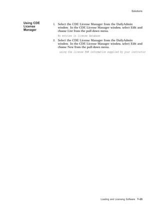 Solutions
Using CDE
License
Manager
1. Select the CDE License Manager from the DailyAdmin
window. In the CDE License Manager window, select Edit and
choose List from the pull-down menu.
No entries in license database
2. Select the CDE License Manager from the DailyAdmin
window. In the CDE License Manager window, select Edit and
choose New from the pull-down menu.
using the license PAK information supplied by your instructor
Loading and Licensing Software 7–25
 