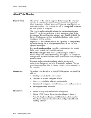 About This Chapter
About This Chapter
Introduction The kernel is the central program that manages the computer
system. It controls system scheduling, memory management,
input and output services, device management, and organization
of the ﬁle systems. The kernel is set up, or conﬁgured, and built
for each system at every site.
The system conﬁguration ﬁle allows the system administrator
to specify the devices and some system parameters that deﬁne
the system. The conﬁguration software uses this ﬁle to build the
kernel. Performing a system installation builds a static kernel
conﬁgured for that system.
Digital UNIX 4.0 systems provide the capability to conﬁgure the
system statically (as in past system releases) or use the new
dynamic technique.
In a static conﬁguration, you edit a conﬁguration ﬁle, search
build a new kernel, and reboot the system.
Dynamic conﬁguration allows you to conﬁgure and load
kernel subsystems without rebooting. You update the subsystem
conﬁguration database and the kernel will automatically conﬁgure
the subsystem.
Dynamic conﬁguration is available only for drivers and
subsystems that are set up to be dynamically loadable. You can
use dynamic conﬁguration to change certain system parameters,
for example.
Objectives To conﬁgure the kernel for a Digital UNIX system, you should be
able to:
• Identify when to build a new kernel
• Describe the system conﬁguration ﬁle
• Use doconfig to build a kernel automatically
• Dynamically conﬁgure a kernel with sysconfig and sysconfigdb
• Reconﬁgure kernel attributes
Resources • System Tuning and Performance Management
• Digital UNIX System Administration, Chapters 4 and 5
• Nemeth, Snyder, & Seebass, UNIX System Administration
Handbook, Chapter 8 describes BSD conﬁguration ﬁle and
building a kernel
8–2 Conﬁguring the Kernel
 