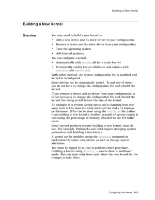 Building a New Kernel
Building a New Kernel
Overview You may need to build a new kernel to:
• Add a new device and its static driver to your conﬁguration
• Remove a device and its static driver from your conﬁguration
• Tune the operating system
• Add layered products
You can conﬁgure a kernel:
• Automatically with doconfig(8) for a static kernel
• Dynamically modify kernel attributes and subsets with
sysconfig and sysconfigdb
With either method, the system conﬁguration ﬁle is modiﬁed and
kernel is reconﬁgured.
Some drivers can be dynamically loaded. To add one of these,
you do not have to change the conﬁguration ﬁle and rebuild the
kernel.
If you remove a device and its driver from your conﬁguration, it
is not necessary to change the conﬁguration ﬁle and rebuild the
kernel, but doing so will reduce the size of the kernel.
An example of a system tuning operation is changing from one
swap area to two separate swap areas on two disks, to improve
performance. (This can be done using the /etc/fstab ﬁle, rather
than building a new kernel.) Another example of system tuning is
increasing the percentage of memory allocated to the I/O buffer
cache.
Some layered products require building a new kernel; some do
not. For example, Pathworks and LSM require changing system
parameters and building a new kernel.
A kernel can be modiﬁed using the sysconfig command to
load/unload dynamic subsystems; as well as change system
attributes.
You must be logged in as root to perform either procedure.
Building a kernel using doconfig -c can be done in multiuser
mode. But you must shut down and reboot the new kernel for the
changes to take effect.
Conﬁguring the Kernel 8–3
 