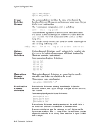System Conﬁguration File
options MAX_BDEVSW=80
options MAX_CDEVSW=130
System
Deﬁnition
Keyword
The system deﬁnition identiﬁes the name of the kernel, the
location of the root ﬁle system and dump and swap areas. It uses
the keyword conﬁguration.
The recommended conﬁguration entry is as follows:
config vmunix swap generic
This selects the a partition of the disk from which the kernel
was booted as the root ﬁle system and the swap areas from the
/etc/fstab ﬁle. The crash dump area is the same as the ﬁrst
swap area.
You can also specify the disk and partition for the root ﬁle system
and the swap and dump areas.
config vmunix root on rz4a swap on rz1b and rz2b dumps on rz1b
Options
Keyword
Deﬁnitions
Options keyword deﬁnitions specify software to be compiled into
the system, including subsystems and additional functionality.
Many are mandatory, not optional.
Some examples of options deﬁnitions:
options Mach
options OSF
options CDFS
options NFS
options UFS
options RT
Makeoptions
Keyword
Deﬁnitions
Makeoptions keyword deﬁnitions are passed to the compiler,
assembler, and linker when building the kernel.
This example turns on debugging:
makeoptions CDEBUGOPTS="-g3"
Pseudodevice
Keyword
Deﬁnitions
Pseudodevice deﬁnitions identify pseudodevice drivers for
terminal services, the Logical Storage Manager, network services,
and so forth.
Some examples of pseudodevice deﬁnitions:
pseudo-device rpty
pseudo-device xcons
pseudo-device ether
pseudo-device lsm1
Pseudodevice deﬁnitions identify components for which there is
no associated hardware; for example, a pseudoterminal.
Pseudoterminals are used for incoming network logins and for
interactive windows. The pty entry deﬁnes the maximum number
of pseudoterminals; it can be any value less than or equal to 3162.
For example:
8–6 Conﬁguring the Kernel
 