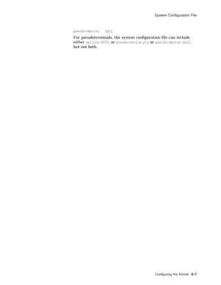 System Conﬁguration File
pseudo-device rpty
For pseudoterminals, the system conﬁguration ﬁle can include
either options RPTY, or pseudo-device pty or pseudo-device rpty,
but not both.
Conﬁguring the Kernel 8–7
 
