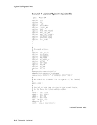 System Conﬁguration File
Example 8–1 Alpha AXP System Conﬁguration File
ident "GERTIE"
options UERF
options OSF
options _LMF_
options BIN_COMPAT
options COMPAT_43
options MACH
options MACH_IPC_TCACHE
options MACH_IPC_WWA
options MACH_IPC_XXXHACK
options BUFCACHE_STATS
options INOCACHE_STATS
options STAT_TIME
.
.
.
#
# Standard options.
#
options UNIX_LOCKS
options SER_COMPAT
options RT_PREEMPT
options RT_SCHED
options RT_SCHED_RQ
options RT_PML
options RT_TIMER
options RT_SEM
options RT_SEM
options RT_IPC
#
makeoptions CDEBUGOPTS="-g3"
makeoptions COMPRESS="-compress"
makeoptions PROFOPTS="-DPROFILING -DPROFTYPE=4"
#
# Max number of processors in the system (DO NOT CHANGE)
#
processors 16
#
# Special options (see configuring the kernel chapter
# in the Guide to System Administration)
#
dfldsiz 134217728
maxdsiz 1073741824
dfldsiz 2097152
maxssiz 33554432
cpu "DEC3000_500"
maxusers 32
config vmunix swap generic
(continued on next page)
8–8 Conﬁguring the Kernel
 