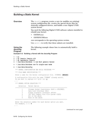 Building a Static Kernel
Building a Static Kernel
Overview The doconfig program creates a new (or modiﬁes an existing)
system conﬁguration ﬁle, creates the special device ﬁles for
statically conﬁgured drivers, and builds a new Digital UNIX
system kernel.
You need the following Digital UNIX software subsets installed to
rebuild your kernel:
• OSFBINnnn
• OSFBINCOMnnn
nnn corresponds to the operating system version.
Use setld -i to verify that these subsets are installed.
Using the
doconﬁg
Program
The following example shows how to automatically build a
kernel.
Example 8–2 Building a Kernel with the doconﬁg Program
1 $ su
2 # cp /vmunix /vmunix.old
3 # cp /genvmunix /vmunix
4 # /usr/sbin/shutdown -r now Boot generic kernel
5 # /usr/sbin/shutdown now To single-user mode
6 # /usr/sbin/doconfig
*** KERNEL CONFIGURATION AND BUILD PROCEDURE ***
*** FILE NAME SPECIFICATION ***
Enter a name for the kernel configuration file. [TINKER] Return
A configuration file with the name ’TINKER’ already exists.
Do you want to replace it? (y/n) [n]: y
. . .
*** KERNEL OPTION SELECTION ***
Selection Kernel Option
---------------------------------------------------------------
1 Streams Socket Coexistence (DLPI & STRIFNET)
2 Data Link Interface (DLI)
3 X/Open Transport Interface (XTISO)
4 ISO 9660 Compact Disc File System (CDFS)
5 All of the above
6 None of the above
---------------------------------------------------------------
Enter the selection number for each kernel option you want.
For example, 1 3 : 4
. . .
(continued on next page)
8–10 Conﬁguring the Kernel
 
