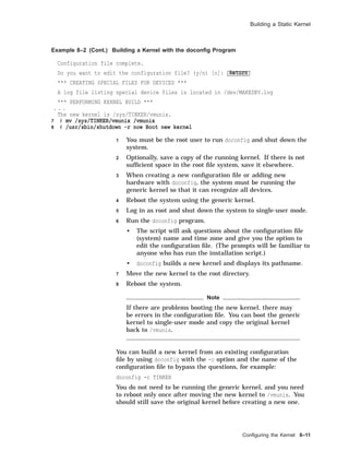 Building a Static Kernel
Example 8–2 (Cont.) Building a Kernel with the doconﬁg Program
Configuration file complete.
Do you want to edit the configuration file? (y/n) [n]: Return
*** CREATING SPECIAL FILES FOR DEVICES ***
A log file listing special device files is located in /dev/MAKEDEV.log
*** PERFORMING KERNEL BUILD ***
. . .
The new kernel is /sys/TINKER/vmunix.
7 # mv /sys/TINKER/vmunix /vmunix
8 # /usr/sbin/shutdown -r now Boot new kernel
1 You must be the root user to run doconfig and shut down the
system.
2 Optionally, save a copy of the running kernel. If there is not
sufﬁcient space in the root ﬁle system, save it elsewhere.
3 When creating a new conﬁguration ﬁle or adding new
hardware with doconfig, the system must be running the
generic kernel so that it can recognize all devices.
4 Reboot the system using the generic kernel.
5 Log in as root and shut down the system to single-user mode.
6 Run the doconfig program.
• The script will ask questions about the conﬁguration ﬁle
(system) name and time zone and give you the option to
edit the conﬁguration ﬁle. (The prompts will be familiar to
anyone who has run the installation script.)
• doconfig builds a new kernel and displays its pathname.
7 Move the new kernel to the root directory.
8 Reboot the system.
Note
If there are problems booting the new kernel, there may
be errors in the conﬁguration ﬁle. You can boot the generic
kernel to single-user mode and copy the original kernel
back to /vmunix.
You can build a new kernel from an existing conﬁguration
ﬁle by using doconfig with the -c option and the name of the
conﬁguration ﬁle to bypass the questions, for example:
doconfig -c TINKER
You do not need to be running the generic kernel, and you need
to reboot only once after moving the new kernel to /vmunix. You
should still save the original kernel before creating a new one.
Conﬁguring the Kernel 8–11
 