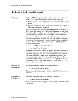 Conﬁguring the System Dynamically
Conﬁguring the System Dynamically
Overview Digital UNIX 4.0 supports a dynamic technique to conﬁgure a
kernel which differs signiﬁcantly from the static method.
• Static method - edit conﬁguration ﬁles, rebuild and reboot the
kernel
• Dynamic technique - uses commands which modify a special
database to conﬁgure the kernel
A related technique is bootstrap linking which is a method to
defer the actual linking of a kernel until boot time. A bootstrap
linked kernel is actually a set of directives in a sysconfig ﬁle that
tell the bootstrap program how to build the kernel in memory.
Some kernel subsystems such as the decnet subsystem are
dynamically loadable, meaning that you can add the subsystem
to or remove the subsystem from the kernel without rebuilding
the kernel. The following subsystems provided by Digital are
dynamically loadable:
• decnet for DECnet network software
• lat for Local Area Terminal
When you need to load, unload, or modify a dynamic subsystem,
use the /sbin/sysconfig command. Note that you must have
superuser privileges and also know the name of the subsystem
you want to manage. Subsystems are installed in either the
/subsys directory or the /var/subsys directory. Once a subset
is installed, a ﬁle named subsystem-name.mod appears in one of
the two directories. This name is used as input to the /etc/sbin
/sysconfigtab command.
Loading a
Subsystem
To load a subsystem use the following command
# /sbin/sysconfig -c decnet
This command would conﬁgure the kernel with DECnet network
software.
Unloading a
Subsystem
To unload a subsystem use the following command
# /sbin/sysconfig -u decnet
This command would unconﬁgure and unload the subsystem from
the kernel.
8–12 Conﬁguring the Kernel
 