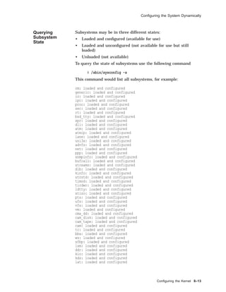 Conﬁguring the System Dynamically
Querying
Subsystem
State
Subsystems may be in three different states:
• Loaded and conﬁgured (available for use)
• Loaded and unconﬁgured (not available for use but still
loaded)
• Unloaded (not available)
To query the state of subsystems use the following command
# /sbin/sysconfig -s
This command would list all subsystems, for example:
cm: loaded and configured
generic: loaded and configured
io: loaded and configured
ipc: loaded and configured
proc: loaded and configured
sec: loaded and configured
rt: loaded and configured
bsd_tty: loaded and configured
xpr: loaded and configured
dli: loaded and configured
atm: loaded and configured
atmip: loaded and configured
lane: loaded and configured
uni3x: loaded and configured
advfs: loaded and configured
net: loaded and configured
ppp: loaded and configured
snmpinfo: loaded and configured
bufcall: loaded and configured
streams: loaded and configured
dlb: loaded and configured
kinfo: loaded and configured
strstd: loaded and configured
timod: loaded and configured
tirdwr: loaded and configured
ldtty: loaded and configured
xtiso: loaded and configured
pts: loaded and configured
ufs: loaded and configured
vfs: loaded and configured
vm: loaded and configured
cma_dd: loaded and configured
cam_disk: loaded and configured
cam_tape: loaded and configured
cam: loaded and configured
tc: loaded and configured
bba: loaded and configured
ws: loaded and configured
sfbp: loaded and configured
lsm: loaded and configured
ddr: loaded and configured
kio: loaded and configured
kds: loaded and configured
lat: loaded and configured
Conﬁguring the Kernel 8–13
 