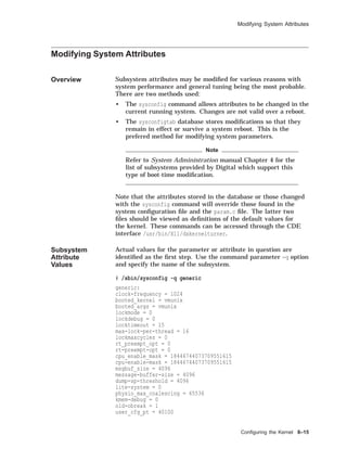 Modifying System Attributes
Modifying System Attributes
Overview Subsystem attributes may be modiﬁed for various reasons with
system performance and general tuning being the most probable.
There are two methods used:
• The sysconfig command allows attributes to be changed in the
current running system. Changes are not valid over a reboot.
• The sysconfigtab database stores modiﬁcations so that they
remain in effect or survive a system reboot. This is the
prefered method for modifying system parameters.
Note
Refer to System Administration manual Chapter 4 for the
list of subsystems provided by Digital which support this
type of boot-time modiﬁcation.
Note that the attributes stored in the database or those changed
with the sysconfig command will override those found in the
system conﬁguration ﬁle and the param.c ﬁle. The latter two
ﬁles should be viewed as deﬁnitions of the default values for
the kernel. These commands can be accessed through the CDE
interface /usr/bin/X11/dxkernelturner.
Subsystem
Attribute
Values
Actual values for the parameter or attribute in question are
identiﬁed as the ﬁrst step. Use the command parameter -q option
and specify the name of the subsystem.
# /sbin/sysconfig -q generic
generic:
clock-frequency = 1024
booted_kernel = vmunix
booted_args = vmunix
lockmode = 0
lockdebug = 0
locktimeout = 15
max-lock-per-thread = 16
lockmaxcycles = 0
rt_preempt_opt = 0
rt-preempt-opt = 0
cpu_enable_mask = 18446744073709551615
cpu-enable-mask = 18446744073709551615
msgbuf_size = 4096
message-buffer-size = 4096
dump-sp-threshold = 4096
lite-system = 0
physio_max_coalescing = 65536
kmem-debug = 0
old-obreak = 1
user_cfg_pt = 40100
Conﬁguring the Kernel 8–15
 