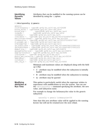 Modifying System Attributes
Identifying
Dynamic
Values
Attributes that can be modiﬁed in the running system can be
identiﬁed by using the -Q option.
# /sbin/sysconfig -Q generic
generic:
clock-frequency - type=INT op=CQ min_val=0 max_val=524288
booted_kernel - type=STRING op=Q min_len=0 max_len=0
booted_args - type=STRING op=Q min_len=0 max_len=0
lockmode - type=LONG op=CQ min_val=0 max_val=4
lockdebug - type=LONG op=CQ min_val=0 max_val=1
locktimeout - type=LONG op=C min_val=0 max_val=9223372036854775807
max-lock-per-thread - type=INT op=CQ min_val=0 max_val=1024
lockmaxcycles - type=LONG op=CRQ min_val=0 max_val=9223372036854775807
rt_preempt_opt - type=LONG op=CQ min_val=0 max_val=1
rt-preempt-opt - type=LONG op=CQ min_val=0 max_val=1
cpu_enable_mask - type=ULONG op=CQ min_val=0 max_val=18446744073709551615
cpu-enable-mask - type=ULONG op=CQ min_val=0 max_val=18446744073709551615
msgbuf_size - type=LONG op=CQ min_val=0 max_val=1048576
message-buffer-size - type=LONG op=CQ min_val=0 max_val=1048576
dump-sp-threshold - type=INT op=CRQ min_val=0 max_val=4096
lite-system - type=INT op=CQ min_val=0 max_val=1
physio_max_coalescing - type=INT op=CRQ min_val=0 max_val=262144
kmem-debug - type=LONG op=CQ min_val=0 max_val=1
old-obreak - type=LONG op=CQ min_val=0 max_val=1
user_cfg_pt - type=INT op=RQ min_val=40000 max_val=50000
Minimum and maximum values are displayed along with the ﬁeld
op=CRQ.
• C - attribute may be modiﬁed when the subsystem is initially
loaded
• R - attribute may be modiﬁed when the subsystem is running
• Q - attribute may be queried
Modifying
Attributes at
Run Time
This option is particularly useful when the superuser wishes to
experiment with modiﬁcations or test the system. You can use
the /sbin/sysconfig -r command specifying the attribute, the new
value, and subsystem name.
For example to change the lockmaxcycles value in the generic
subsystem:
sysconfig -r generic lockmaxcycles=100
Note that this new attribute value will be applied to the running
kernel, but will not be retained over the next reboot.
8–16 Conﬁguring the Kernel
 