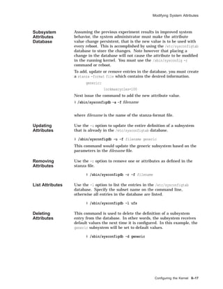 Modifying System Attributes
Subsystem
Attributes
Database
Assuming the previous experiment results in improved system
behavior, the system administrator must make the attribute
value change persistent, that is the new value is to be used with
every reboot. This is accomplished by using the /etc/sysconfigtab
database to store the changes. Note however that placing a
change in the database will not cause the attribute to be modiﬁed
in the running kernel. You must use the /sbin/sysconfig -r
command or reboot.
To add, update or remove entries in the database, you must create
a stanza -format file which contains the desired information.
generic:
lockmaxcycles=100
Next issue the command to add the new attribute value.
# /sbin/sysconfigdb -a -f ﬁlename
where ﬁlename is the name of the stanza-format ﬁle.
Updating
Attributes
Use the -u option to update the entire deﬁnition of a subsystem
that is already in the /etc/sysconfigtab database.
# /sbin/sysconfigdb -u -f filename generic
This command would update the generic subsystem based on the
parameters in the ﬁlename ﬁle.
Removing
Attributes
Use the -r option to remove one or attributes as deﬁned in the
stanza ﬁle.
# /sbin/sysconfigdb -r -f filename
List Attributes Use the -l option to list the entries in the /etc/sysconfigtab
database. Specify the subset name on the command line,
otherwise all entries in the database are listed.
# /sbin/sysconfigdb -l ufs
Deleting
Attributes
This command is used to delete the deﬁnition of a subsystem
entry from the database. In other words, the subsystem receives
default values the next time it is conﬁgured. In this example, the
generic subsystem will be set to default values.
# /sbin/sysconfigdb -d generic
Conﬁguring the Kernel 8–17
 