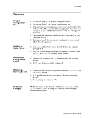 Exercises
Exercises
System
Conﬁguration
File
1. Locate and display the generic conﬁguration ﬁle.
2. Locate and display the current conﬁguration ﬁle.
3. Change the system conﬁguration ﬁle to increase the ubc buffer
cache to 70%. Make a copy of the conﬁguration ﬁle before you
change it. (Hint: Add the bufcache line with the other global
keywords.)
4. Determine the maximum number of users (maxusers) in your
conﬁguration ﬁle.
5. Determine which ﬁle systems are conﬁgured in your kernel.
(Hint: See the options.)
Building a
Static Kernel
1. Use doconfig(8) to build a new kernel. Follow the steps in
Example 8–2.
2. Edit the system conﬁguration ﬁle to increase the buffer cache
by 5%. Use doconfig -c to build a new kernel.
Dynamically
Conﬁgure the
Kernel
1. Dynamically conﬁgure the lat subsystem into the running
kernel.
2. Verify that it is successfully conﬁgured.
Modifying a
Running Kernel
1. Determine the value of the dynamic attribute lockmaxcycles in
the generic subset.
2. Is it possible to change the attribute value in the running
kernel?
3. If yes, change the value to 100.
Persistent
Changes
Modify the value of the dynamic attribute lockmaxcycles in the
generic subset so that it conﬁgures correctly across multiple
reboots of the system.
Conﬁguring the Kernel 8–19
 
