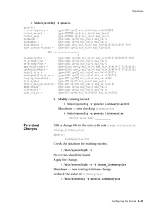 Solutions
# /sbin/sysconfig -Q generic
generic:
clock-frequency - type=INT op=CQ min_val=0 max_val=524288
booted_kernel - type=STRING op=Q min_len=0 max_len=0
booted_args - type=STRING op=Q min_len=0 max_len=0
lockmode - type=LONG op=CQ min_val=0 max_val=4
lockdebug - type=LONG op=CQ min_val=0 max_val=1
locktimeout - type=LONG op=C min_val=0 max_val=9223372036854775807
max-lock-per-thread - type=INT op=CQ min_val=0 max_val=1024
YES -----------------+
V
lockmaxcycles - type=LONG op=CRQ min_val=0 max_val=9223372036854775807
rt_preempt_opt - type=LONG op=CQ min_val=0 max_val=1
rt-preempt-opt - type=LONG op=CQ min_val=0 max_val=1
cpu_enable_mask - type=ULONG op=CQ min_val=0 max_val=18446744073709551615
cpu-enable-mask - type=ULONG op=CQ min_val=0 max_val=18446744073709551615
msgbuf_size - type=LONG op=CQ min_val=0 max_val=1048576
message-buffer-size - type=LONG op=CQ min_val=0 max_val=1048576
dump-sp-threshold - type=INT op=CRQ min_val=0 max_val=4096
lite-system - type=INT op=CQ min_val=0 max_val=1
physio_max_coalescing - type=INT op=CRQ min_val=0 max_val=262144
kmem-debug - type=LONG op=CQ min_val=0 max_val=1
old-obreak - type=LONG op=CQ min_val=0 max_val=1
user_cfg_pt - type=INT op=RQ min_val=40000 max_val=50000
3. Modify running kernel:
# /sbin/sysconfig -r generic lockmaxcycles=100
Shutdown -r now checking lockmaxcycles
# /sbin/sysconfig -q generic lockmaxcycles
Record value here ___________
Persistent
Changes
Edit a change ﬁle in the stanza-format change_lockmaxcycles.
(change_lockmaxcycles)
generic:
lockmaxcycles=100
Check the database for existing entries.
# /sbin/sysconfigdb -l
No entries should be found.
Apply the change.
# /sbin/sysconfigdb -a -f change_lockmaxcycles
Shutdown -r now testing database change.
Recheck the value of lockmaxcycles.
# /sbin/sysconfig -q generic lockmaxcycles
Conﬁguring the Kernel 8–21
 