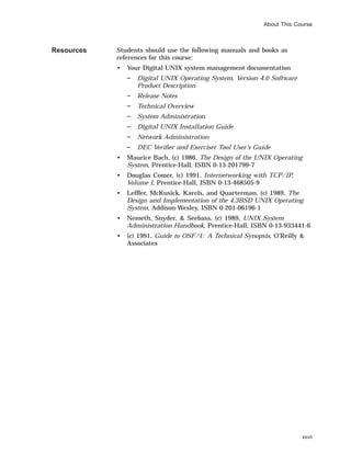 About This Course
Resources Students should use the following manuals and books as
references for this course:
• Your Digital UNIX system management documentation
Digital UNIX Operating System, Version 4.0 Software
Product Description
Release Notes
Technical Overview
System Administration
Digital UNIX Installation Guide
Network Administration
DEC Veriﬁer and Exerciser Tool User’s Guide
• Maurice Bach, (c) 1986, The Design of the UNIX Operating
System, Prentice-Hall, ISBN 0-13-201799-7
• Douglas Comer, (c) 1991, Internetworking with TCP/IP,
Volume I, Prentice-Hall, ISBN 0-13-468505-9
• Lefﬂer, McKusick, Karels, and Quarterman, (c) 1989, The
Design and Implementation of the 4.3BSD UNIX Operating
System, Addison-Wesley, ISBN 0-201-06196-1
• Nemeth, Snyder, & Seebass, (c) 1989, UNIX System
Administration Handbook, Prentice-Hall, ISBN 0-13-933441-6
• (c) 1991, Guide to OSF/1: A Technical Synopsis, O’Reilly &
Associates
xxvii
 