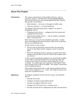 About This Chapter
About This Chapter
Introduction The system communicates with peripheral devices, such as
terminals, printers, and disk drives through device drivers.
These device drivers are accessed through special ﬁles. Special
ﬁles provide two interfaces:
• Block interface — all access is through the buffer cache
• Character interface — no kernel buffering
The Digital UNIX operating system supports two types of
conﬁgurable drivers:
• Traditional static drivers — conﬁgured into the system and
compiled into the kernel
• Dynamically loadable drivers — may be loaded or unloaded
from a running system
Most devices are set up by the installation procedure. At boot
time, autoconﬁguration code determines which of the traditional
devices are actually present.
To add a device to your system:
• Devices must be physically connected after the operating
system is shut down and the computer system is powered
down.
• When the operating system is running, you must make some
changes to system ﬁles so that the kernel will recognize these
new devices.
A driver must be speciﬁcally designed to be dynamically loadable;
it must link its interrupt handler into the interrupt table and
it must create entries in the device switch tables for it to be
accessible. As vendors gain more experience with Digital UNIX,
more dynamic drivers will be available. This chapter concentrates
on the traditional drivers.
This chapter demonstrates how to add various peripheral devices
to the system using the MAKEDEV script. This chapter assumes you
know how to build the kernel.
Objectives To conﬁgure peripheral devices into the system, you should be
able to:
• Describe device ﬁles
• Conﬁgure terminals and pseudoterminals
• Describe the Digital UNIX LAT service
• Conﬁgure the LAT devices for a terminal server
• Describe dynamic device conﬁguration for disk and tape drives
9–2 Conﬁguring Peripherals
 