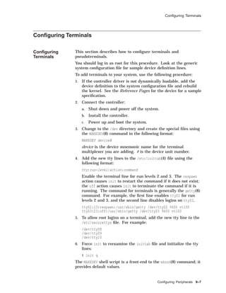 Conﬁguring Terminals
Conﬁguring Terminals
Conﬁguring
Terminals
This section describes how to conﬁgure terminals and
pseudoterminals.
You should log in as root for this procedure. Look at the generic
system conﬁguration ﬁle for sample device deﬁnition lines.
To add terminals to your system, use the following procedure:
1. If the controller driver is not dynamically loadable, add the
device deﬁnition to the system conﬁguration ﬁle and rebuild
the kernel. See the Reference Pages for the device for a sample
speciﬁcation.
2. Connect the controller:
a. Shut down and power off the system.
b. Install the controller.
c. Power up and boot the system.
3. Change to the /dev directory and create the special ﬁles using
the MAKEDEV(8) command in the following format:
MAKEDEV device#
device is the device mnemonic name for the terminal
multiplexer you are adding. # is the device unit number.
4. Add the new tty lines to the /etc/inittab(4) ﬁle using the
following format:
tty:run-level:action:command
Enable the terminal line for run levels 2 and 3. The respawn
action causes init to restart the command if it does not exist;
the off action causes init to terminate the command if it is
running. The command for terminals is generally the getty(8)
command. For example, the ﬁrst line enables tty02 for run
levels 2 and 3, and the second line disables logins on tty03.
tty02:23:respawn:/usr/sbin/getty /dev/tty02 9600 vt100
tty03:23:off:/usr/sbin/getty /dev/tty03 9600 vt100
5. To allow root logins on a terminal, add the new tty line to the
/etc/securettys ﬁle. For example:
/dev/tty08
/dev/tty09
/dev/tty10
6. Force init to reexamine the inittab ﬁle and initialize the tty
lines:
# init q
The MAKEDEV shell script is a front-end to the mknod(8) command; it
provides default values.
Conﬁguring Peripherals 9–7
 