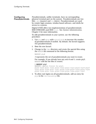 Conﬁguring Terminals
Conﬁguring
Pseudoterminals
Pseudoterminals, unlike terminals, have no corresponding
physical terminal port on the system. Pseudoterminals use two
ﬁles - pty (master) and tty (slave). Pseudoterminals are used
by remote login sessions, window-based software, and shells for
access to a system.
Digital UNIX offers two implementations of pseudoterminals:
BSD STREAMS amd BSD clist. See System Administration,
Chapter 5 for more information.
To add pseudoterminals to your system, use the following
procedure:
1. Use pty and nptys with sysconfigtab to increase the number
of pseudoterminals if needed. By default, the kernel supports
255 pseudoterminals.
2. Boot the new kernel.
3. Change to the /dev directory and create the special ﬁles using
the MAKEDEV(8) command in the following format:
MAKEDEV pty#
# represents the set of pseudoterminals you want to create.
For example, if you already have pty sets 0 and 1, create pty2.
MAKEDEV will list the ﬁles it creates.
# MAKEDEV pty2
MAKEDEV: special file(s) for pty2:
ptyr0 ttyr0 ptyr1 ttyr1 ptyr2 ttyr2 ptyr3 ttyr3 ptyr4 ttyr4 ptyr5
ttyr5 ptyr6 ttyr6 ptyr7 ttyr7 ptyr8 ttyr8 ptyr9 ttyr9 ptyra ttyra
ptyrb ttyrb ptyrc ttyrc ptyrd ttyrd ptyre ttyre ptyrf ttyrf
4. To allow root logins on all pseudoterminals, add an entry for
ptys to the /etc/securettys ﬁle.
9–8 Conﬁguring Peripherals
 