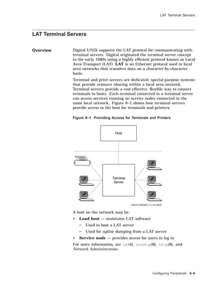 LAT Terminal Servers
LAT Terminal Servers
Overview Digital UNIX supports the LAT protocol for communicating with
terminal servers. Digital originated the terminal server concept
in the early 1980s using a highly efﬁcient protocol known as Local
Area Transport (LAT). LAT is an Ethernet protocol used in local
area networks that transfers data on a character-by-character
basis.
Terminal and print servers are dedicated, special-purpose systems
that provide resource sharing within a local area network.
Terminal servers provide a cost-effective, ﬂexible way to connect
terminals to hosts. Each terminal connected to a terminal server
can access services running on service nodes connected to the
same local network. Figure 9–1 shows how terminal servers
provide access to the host for terminals and printers.
Figure 9–1 Providing Access for Terminals and Printers
Host
ZKOX−055000111−14−RGS
Terminal
Server
A host on the network may be:
• Load host — maintains LAT software
Used to boot a LAT server
Used for upline dumping from a LAT server
• Service node — provides access for users to log in
For more information, see lat(4), latsetup(8), latcp(8), and
Network Administration.
Conﬁguring Peripherals 9–9
 