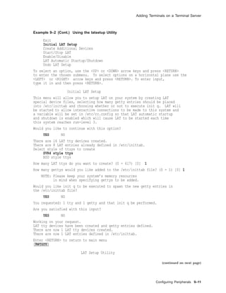 Adding Terminals on a Terminal Server
Example 9–2 (Cont.) Using the latsetup Utility
Exit
Initial LAT Setup
Create Additional Devices
Start/Stop LAT
Enable/Disable
LAT Automatic Startup/Shutdown
Undo LAT Setup
To select an option, use the <UP> or <DOWN> arrow keys and press <RETURN>
to enter the chosen submenu. To select options on a horizontal plane use the
<LEFT> or <RIGHT> arrow keys and press <RETURN>. To enter input,
type it in and then press <RETURN>.
Initial LAT Setup
This menu will allow you to setup LAT on your system by creating LAT
special device files, selecting how many getty entries should be placed
into /etc/inittab and choosing whether or not to execute init q. LAT will
be started to allow interactive connections to be made to this system and
a variable will be set in /etc/rc.config so that LAT automatic startup
and shutdown is enabled which will cause LAT to be started each time
this system reaches run-level 3.
Would you like to continue with this option?
YES NO
There are 16 LAT tty devices created.
There are 8 LAT entries already defined in /etc/inittab.
Select style of ttuys to create
SVR4 style ttys
BSD style ttys
How many LAT ttys do you want to create? (0 - 617) [0] 1
How many gettys would you like added to the /etc/inittab file? (0 - 1) [0] 1
NOTE: Please keep your system’s memory resources
in mind when specifying gettys to be added.
Would you like init q to be executed to spawn the new getty entries in
the /etc/inittab file?
YES NO
You requested: 1 tty and 1 getty and that init q be performed.
Are you satisfied with this input?
YES NO
Working on your request.
LAT tty devices have been created and getty entries defined.
There are now 1 LAT tty devices created.
There are now 1 LAT entries defined in /etc/inittab.
Enter <RETURN> to return to main menu
Return
LAT Setup Utility
(continued on next page)
Conﬁguring Peripherals 9–11
 