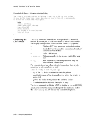 Adding Terminals on a Terminal Server
Example 9–2 (Cont.) Using the latsetup Utility
The latsetup program provides assistance in setting up LAT on your system.
If this is the first time running latsetup on this system, it is recommended
to select the Initial LAT Setup option.
Exit
Initial LAT Setup
Create Additional Devices
Start/Stop LAT
Enable/Disable
LAT Automatic Startup/Shutdown
Undo LAT Setup
#
Controlling the
LAT Service
The latcp command controls and manages the LAT terminal
service. It allows you to start and stop LAT service and modify
and display conﬁguration characteristics. Some latcp options:
-d Displays LAT host name and status information
-s Starts LAT service; enables connections from LAT
terminal servers to host
-h Halts LAT service
-g group,... Adds group codes to the groups enabled for your
host
-P tty,... Sets a list of ttys as being available only for
host-initiated connections
For example, to set up a host-initiated connection for a printer
connected to a terminal server port:
latcp -A -P tty -H node -R port [-Q]
• tty is the tty device to associate with the printer
• node is the name of the terminal server where the printer is
connected
• port is the name of the port on the terminal server
• -Q does not queue requests if the port is busy
The latcp command on Digital UNIX is similar to lcp on ULTRIX.
An alternative to the example is to specify the node and port in
the /etc/printcap ﬁle. Do not specify them in both places.
9–12 Conﬁguring Peripherals
 